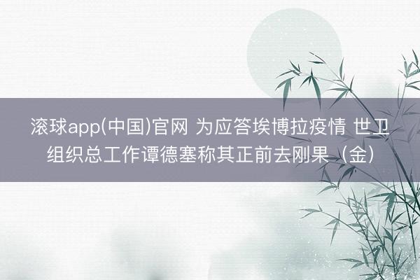 滚球app(中国)官网 为应答埃博拉疫情 世卫组织总工作谭德塞称其正前去刚果（金）