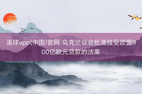 滚球app(中国)官网 乌克兰议会批准接受欧盟900亿欧元贷款的法案