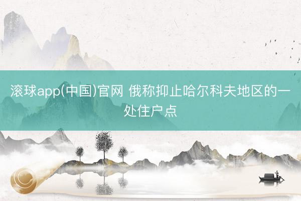 滚球app(中国)官网 俄称抑止哈尔科夫地区的一处住户点