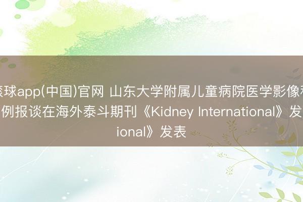 滚球app(中国)官网 山东大学附属儿童病院医学影像科病例报谈在海外泰斗期刊《Kidney International》发表