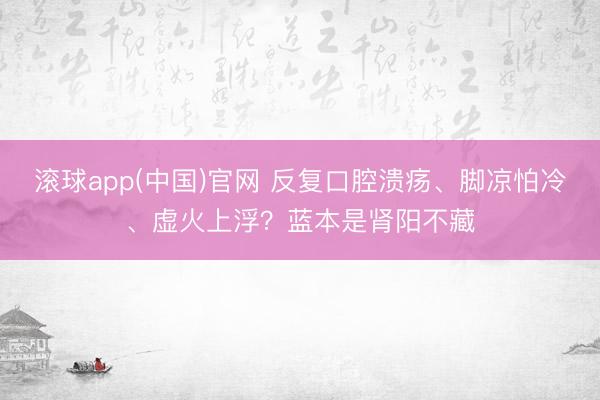 滚球app(中国)官网 反复口腔溃疡、脚凉怕冷、虚火上浮？蓝本是肾阳不藏