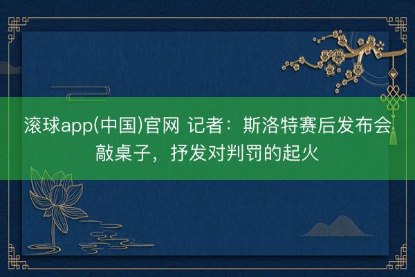 滚球app(中国)官网 记者：斯洛特赛后发布会敲桌子，抒发对判罚的起火