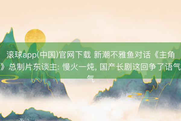 滚球app(中国)官网下载 新潮不雅鱼对话《主角》总制片东谈主: 慢火一炖， 国产长剧这回争了语气