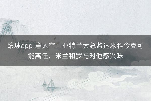 滚球app 意太空：亚特兰大总监达米科今夏可能离任，米兰和罗马对他感兴味