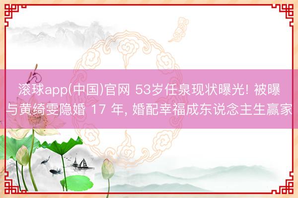 滚球app(中国)官网 53岁任泉现状曝光! 被曝与黄绮雯隐婚 17 年, 婚配幸福成东说念主生赢家