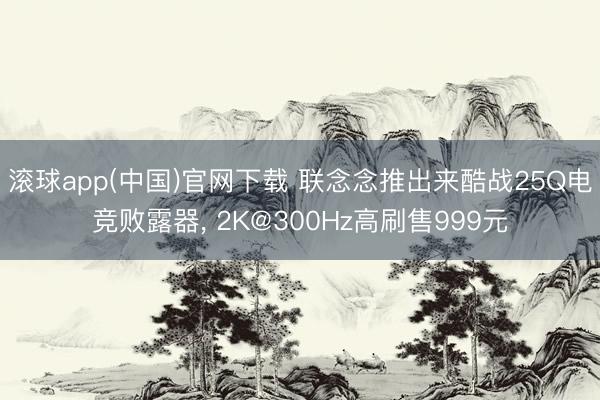 滚球app(中国)官网下载 联念念推出来酷战25Q电竞败露器， 2K@300Hz高刷售999元
