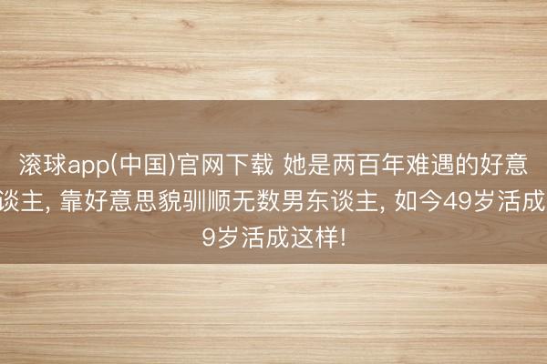 滚球app(中国)官网下载 她是两百年难遇的好意思东谈主， 靠好意思貌驯顺无数男东谈主， 如今49岁活成这样!