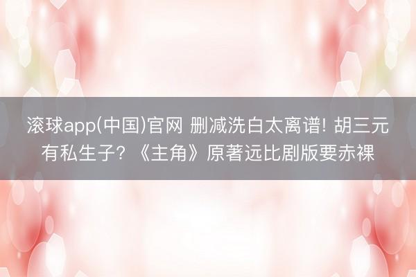 滚球app(中国)官网 删减洗白太离谱! 胡三元有私生子? 《主角》原著远比剧版要赤裸