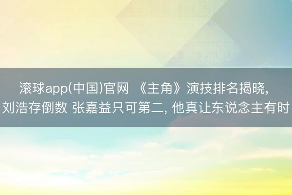 滚球app(中国)官网 《主角》演技排名揭晓， 刘浩存倒数 张嘉益只可第二， 他真让东说念主有时