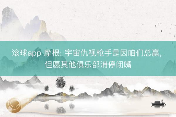 滚球app 摩根: 宇宙仇视枪手是因咱们总赢， 但愿其他俱乐部消停闭嘴