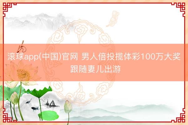 滚球app(中国)官网 男人倍投揽体彩100万大奖 跟随妻儿出游