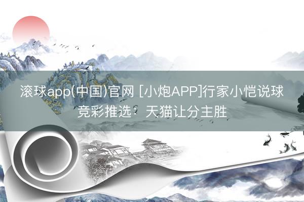 滚球app(中国)官网 [小炮APP]行家小恺说球竞彩推选：天猫让分主胜
