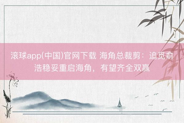 滚球app(中国)官网下载 海角总裁剪：追觅俞浩稳妥重启海角，有望齐全双赢