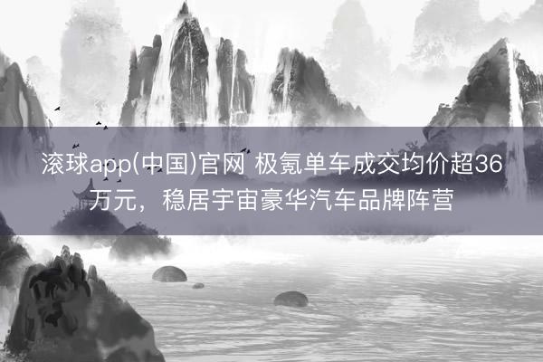 滚球app(中国)官网 极氪单车成交均价超36万元，稳居宇宙豪华汽车品牌阵营