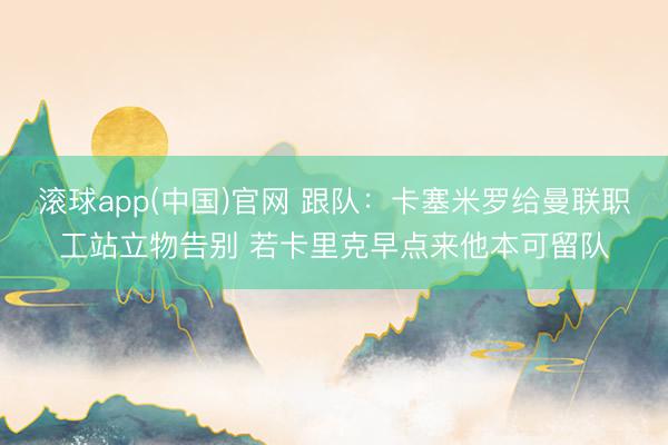 滚球app(中国)官网 跟队：卡塞米罗给曼联职工站立物告别 若卡里克早点来他本可留队