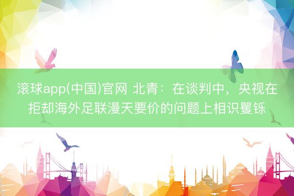 滚球app(中国)官网 北青：在谈判中，央视在拒却海外足联漫天要价的问题上相识矍铄
