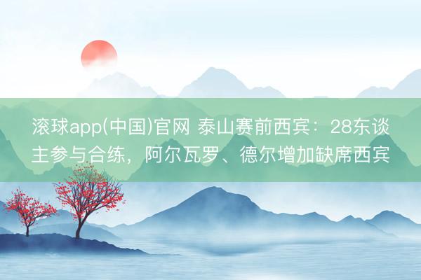 滚球app(中国)官网 泰山赛前西宾：28东谈主参与合练，阿尔瓦罗、德尔增加缺席西宾
