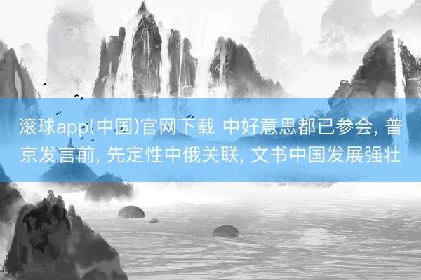 滚球app(中国)官网下载 中好意思都已参会， 普京发言前， 先定性中俄关联， 文书中国发展强壮