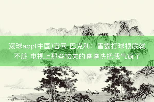 滚球app(中国)官网 巴克利：雷霆打球根底就不脏 电视上那些怯夫的嚷嚷快把我气疯了