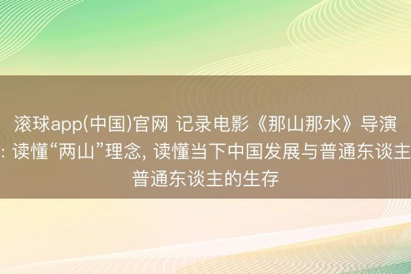 滚球app(中国)官网 记录电影《那山那水》导演陈子隽: 读懂“两山”理念, 读懂当下中国发展与普通东谈主的生存