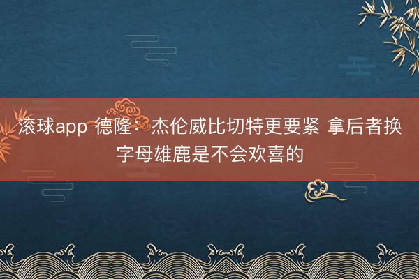 滚球app 德隆：杰伦威比切特更要紧 拿后者换字母雄鹿是不会欢喜的