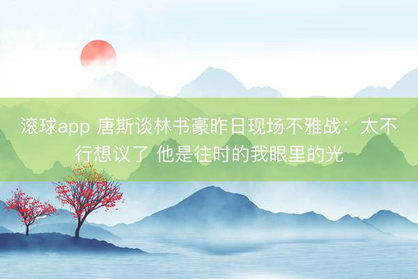 滚球app 唐斯谈林书豪昨日现场不雅战：太不行想议了 他是往时的我眼里的光