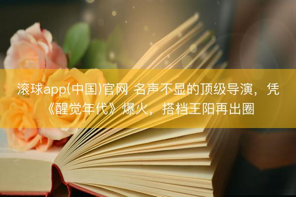滚球app(中国)官网 名声不显的顶级导演，凭《醒觉年代》爆火，搭档王阳再出圈