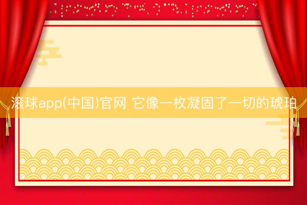 滚球app(中国)官网 它像一枚凝固了一切的琥珀