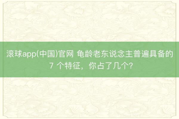 滚球app(中国)官网 龟龄老东说念主普遍具备的 7 个特征，你占了几个？