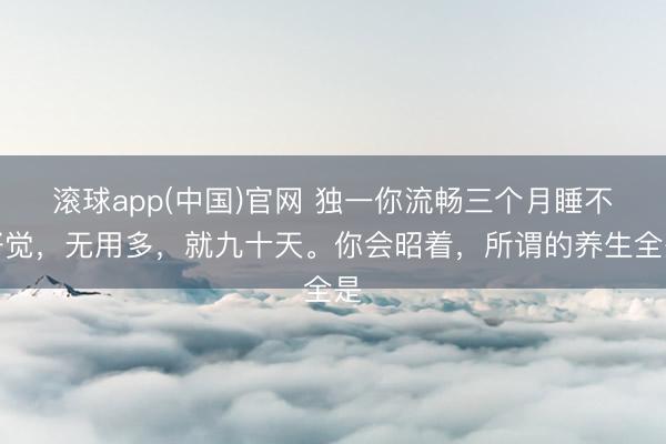 滚球app(中国)官网 独一你流畅三个月睡不好觉，无用多，就九十天。你会昭着，所谓的养生全是