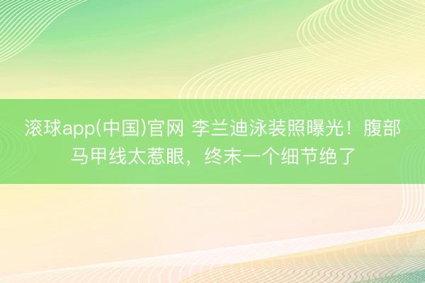 滚球app(中国)官网 李兰迪泳装照曝光！腹部马甲线太惹眼，终末一个细节绝了