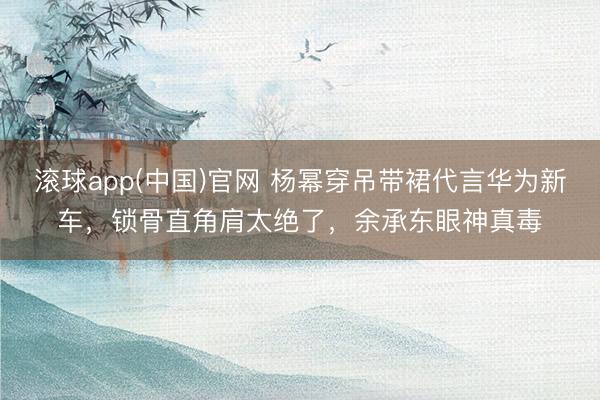 滚球app(中国)官网 杨幂穿吊带裙代言华为新车，锁骨直角肩太绝了，余承东眼神真毒