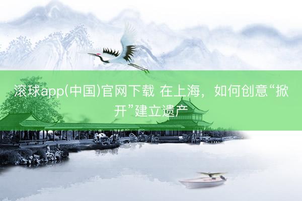 滚球app(中国)官网下载 在上海,如何创意“掀开”建立遗产