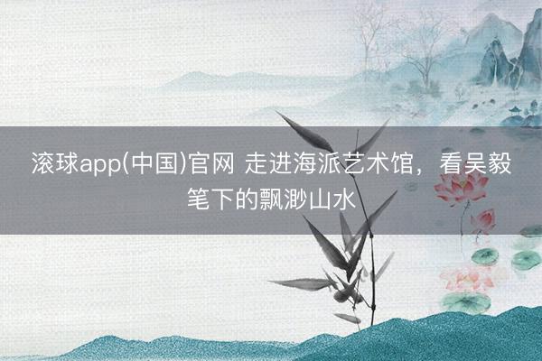 滚球app(中国)官网 走进海派艺术馆,看吴毅笔下的飘渺山水