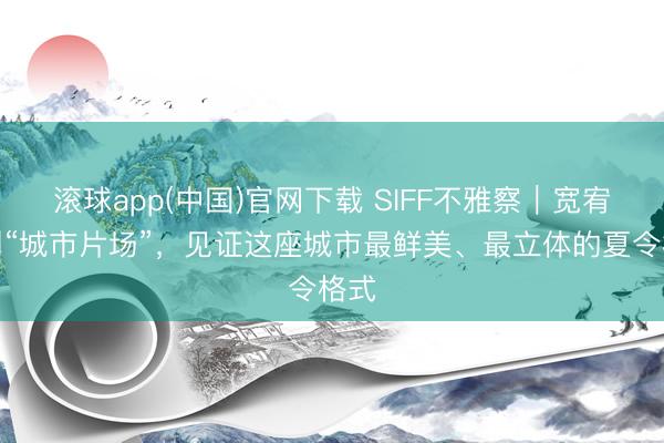 滚球app(中国)官网下载 SIFF不雅察｜宽宥来到“城市片场”，见证这座城市最鲜美、最立体的夏令格式