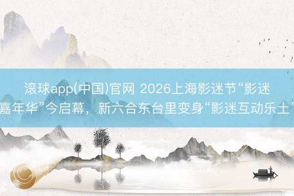 滚球app(中国)官网 2026上海影迷节“影迷嘉年华”今启幕，新六合东台里变身“影迷互动乐土”