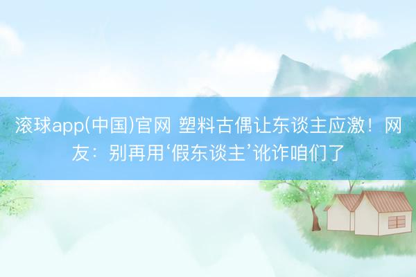 滚球app(中国)官网 塑料古偶让东谈主应激！网友：别再用‘假东谈主’讹诈咱们了