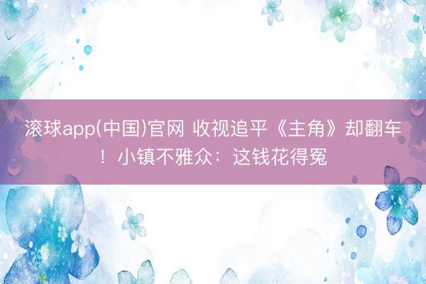 滚球app(中国)官网 收视追平《主角》却翻车！小镇不雅众：这钱花得冤