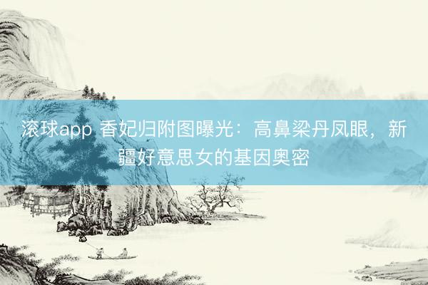 滚球app 香妃归附图曝光：高鼻梁丹凤眼，新疆好意思女的基因奥密