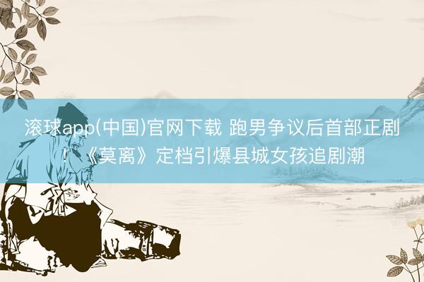滚球app(中国)官网下载 跑男争议后首部正剧！《莫离》定档引爆县城女孩追剧潮