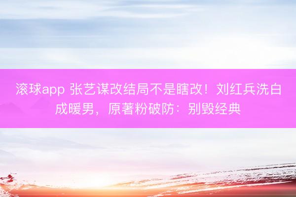 滚球app 张艺谋改结局不是瞎改！刘红兵洗白成暖男，原著粉破防：别毁经典