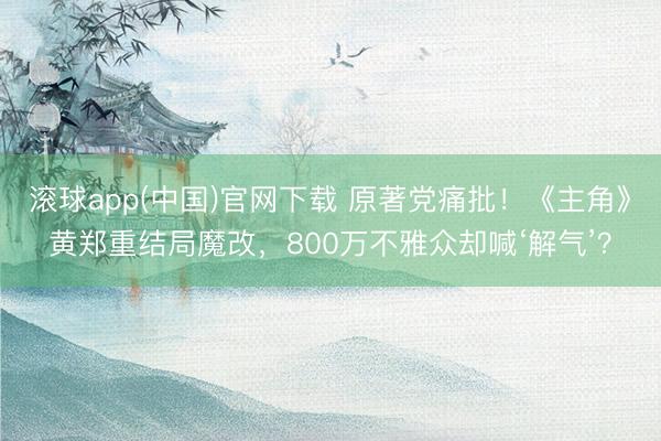 滚球app(中国)官网下载 原著党痛批！《主角》黄郑重结局魔改，800万不雅众却喊‘解气’？