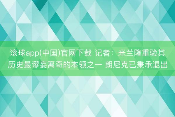 滚球app(中国)官网下载 记者：米兰隆重验其历史最谬妄离奇的本领之一 朗尼克已秉承退出
