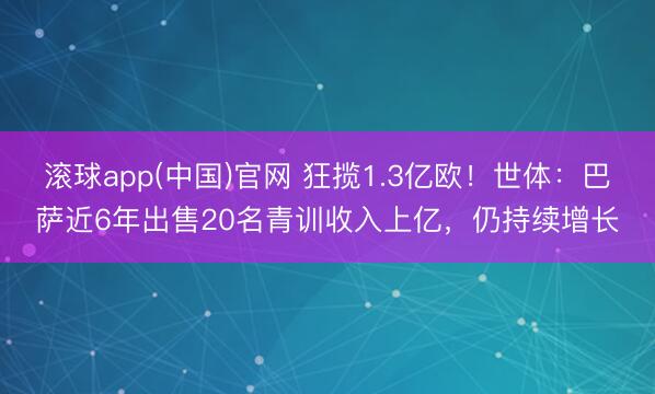 滚球app(中国)官网 狂揽1.3亿欧！世体：巴萨近6年出售20名青训收入上亿，仍持续增长