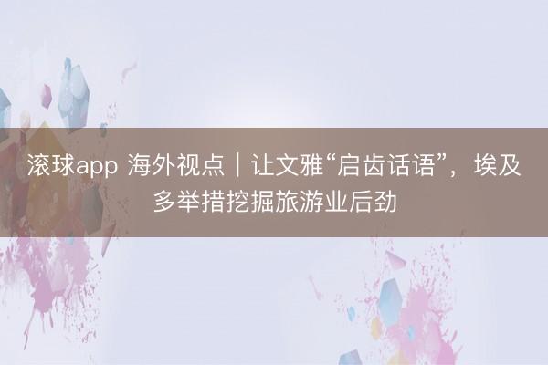 滚球app 海外视点｜让文雅“启齿话语”，埃及多举措挖掘旅游业后劲