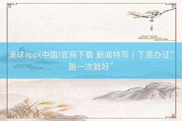 滚球app(中国)官网下载 新闻特写｜下层办证“跑一次就好”