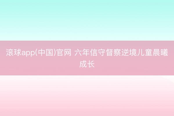 滚球app(中国)官网 六年信守督察逆境儿童晨曦成长