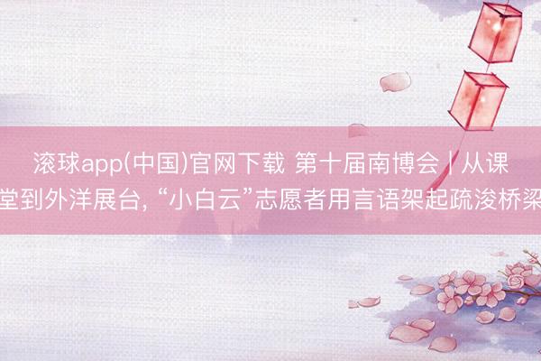 滚球app(中国)官网下载 第十届南博会 | 从课堂到外洋展台， “小白云”志愿者用言语架起疏浚桥梁