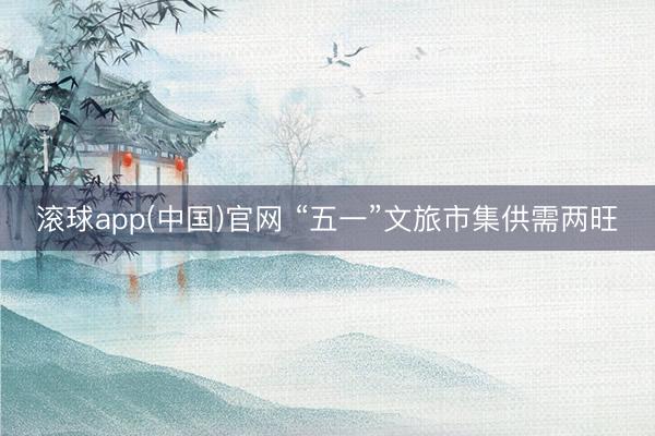 滚球app(中国)官网 “五一”文旅市集供需两旺