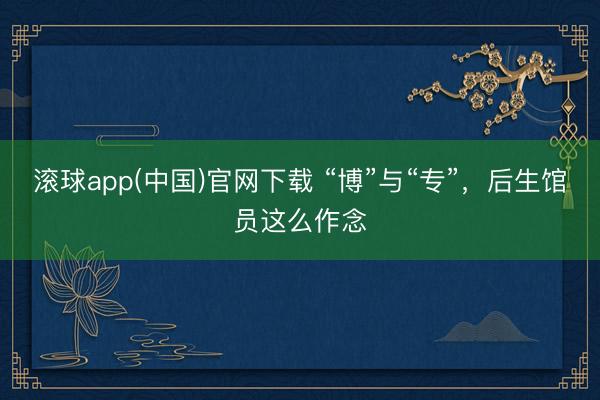 滚球app(中国)官网下载 “博”与“专”，后生馆员这么作念
